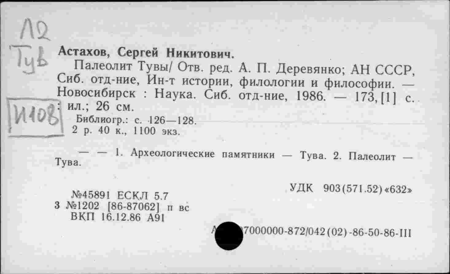 ﻿Астахов, Сергей Никитович.
Палеолит Тувы/ Отв. ред. А. П. Деревянко; АН СССР, Сиб. отд-ние, Ин-т истории, филологии и философии. — Новосибирск : Наука. Сиб. отд-ние, 1986. — 173 111 с : ил.; 26 см.
Библиогр.: с. 126—128.
J. 2 р. 40 к., 1100 экз.
~ Археологические памятники — Тува. 2. Палеолит —
№45891 ЕСКЛ 5.7
3 №1202 [86-87062] п вс ВКП 16.12.86 А91
УДК 903 (571.52) «632»
^^^7000000-872/042 (02) -86-50-86-III